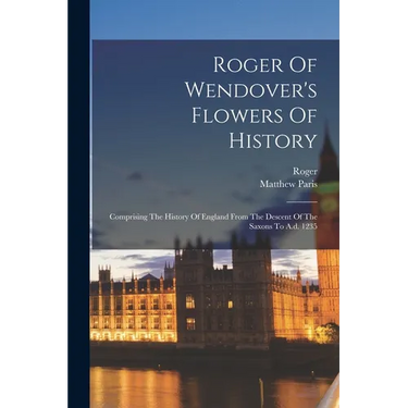 Roger Of Wendover's Flowers Of History: Comprising The History Of England From The Descent Of The Saxons To A.d. 1235
