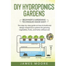 DIY Hydroponics Gardens: The Step-by-Step Guide on How to Build and Design Inexpensive Systems for Growing Vegetables, Fruits, and Herbs withou