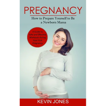 Pregnancy: How to Prepare Yourself to Be a Newborn Mama (A Guide to Safe and Effective Workouts during Your First Pregnancy)