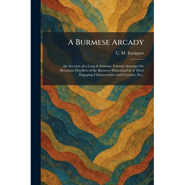A Burmese Arcady: An Account of a Long & Intimate Sojourn Amongst the Mountain Dwellers of the Burmese Hinterland & of Their Engaging Characteristics