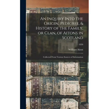 An Inquiry Into the Origin, Pedigree, & History of the Family, or Clan, of Aitons in Scotland: Collected From Various Sources of Information; 1830