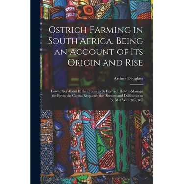 Ostrich Farming in South Africa. Being an Account of its Origin and Rise; how to set About it; the Profits to be Derived; how to Manage the Birds; the