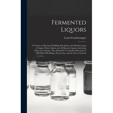 Fermented Liquors: a Treatise on Brewing, Distilling, Rectifying, and Manufacturing of Sugars, Wines, Spirits, and All Known Liquors, Inc