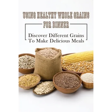 Using Healthy Whole Grains For Dinner: Discover Different Grains To Make Delicious Meals: Whole Grain Dinner Recipes