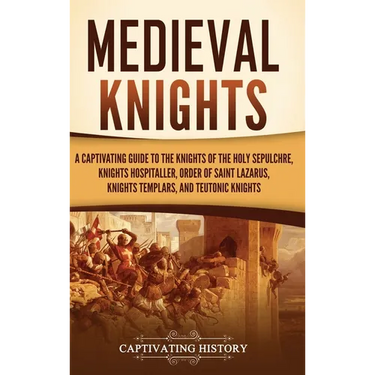 Medieval Knights: A Captivating Guide to the Knights of the Holy Sepulchre, Knights Hospitaller, Order of Saint Lazarus, Knights Templar, and Teutonic