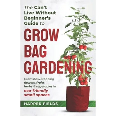 The Can't Live Without Beginners Guide to Grow Bag Gardening: Grow Show-Stopping Flowers, Fruits, Herbs and Vegetables in Eco-Friendly Small Spaces