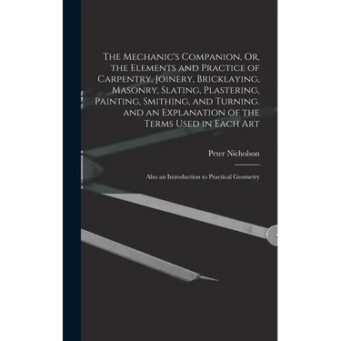 The Mechanic's Companion, Or, the Elements and Practice of Carpentry, Joinery, Bricklaying, Masonry, Slating, Plastering, Painting, Smithing, and Turn