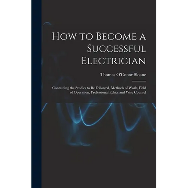 How to Become a Successful Electrician: Containing the Studies to Be Followed, Methods of Work, Field of Operation, Professional Ethics and Wise Couns