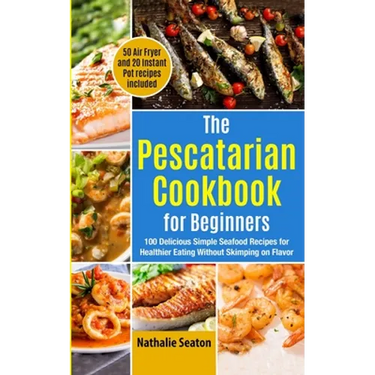 The Pescatarian Cookbook for Beginners: 100 Delicious Simple Seafood Recipes for Healthier Eating Without Skimping on Flavor (50 Air Fryer and 20 Inst