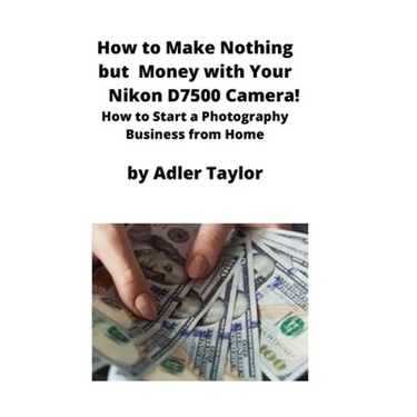 How to Make Nothing but Money with Your Nikon D7500 Camera!: How to Start a Photography Business from Home
