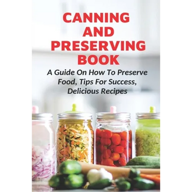 Canning And Preserving Book: A Guide On How To Preserve Food, Tips For Success, Delicious Recipes: Canning Process