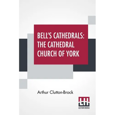 Bell's Cathedrals: The Cathedral Church Of York - A Description Of Its Fabric And A Brief History Of The Archi-Episcopal See