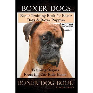 Boxer Dogs, Boxer Training Book for Boxer Dogs & Boxer Puppies By D!G THIS DOG Training Training Begins From the Car Ride Home, Boxer Dog Book
