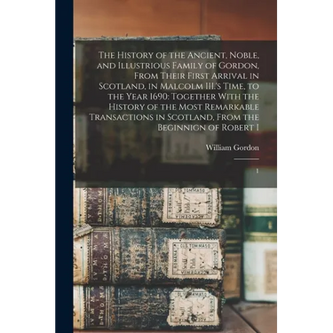 The History of the Ancient, Noble, and Illustrious Family of Gordon, From Their First Arrival in Scotland, in Malcolm III.'s Time, to the Year 1690: T