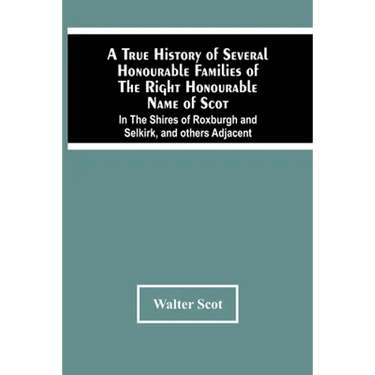 A True History Of Several Honourable Families Of The Right Honourable Name Of Scot, In The Shires Of Roxburgh And Selkirk, And Others Adjacent.