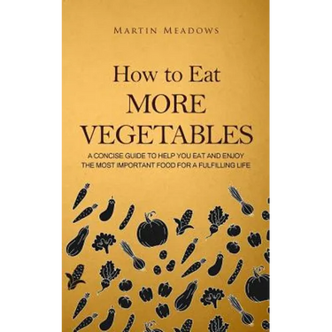 How to Eat More Vegetables: A Concise Guide to Help You Eat and Enjoy the Most Important Food for a Fulfilling Life