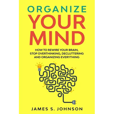 Organize your mind: How to Rewire your Brain, stop Overthinking, Decluttering and Organizing Everything