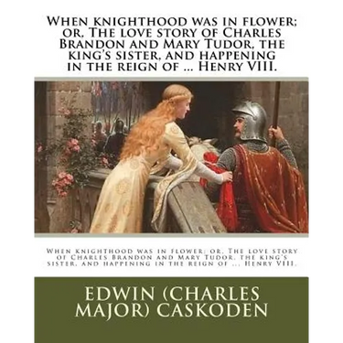When knighthood was in flower; or, The love story of Charles Brandon and Mary Tudor, the king's sister, and happening in the reign of ... Henry VIII.