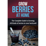 Grow Berries At Home: The complete guide to growing all kinds of berries in your backyard!