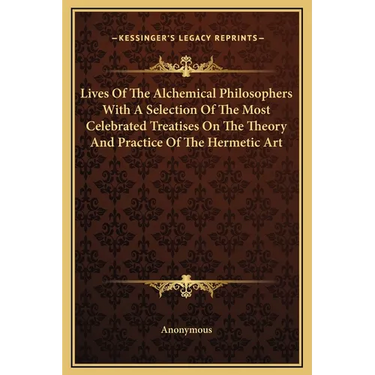 Lives Of The Alchemical Philosophers With A Selection Of The Most Celebrated Treatises On The Theory And Practice Of The Hermetic Art
