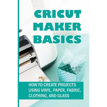 Cricut Maker Basics: How To Create Projects Using Vinyl, Paper, Fabric, Clothing, And Glass: How To Use Design Space