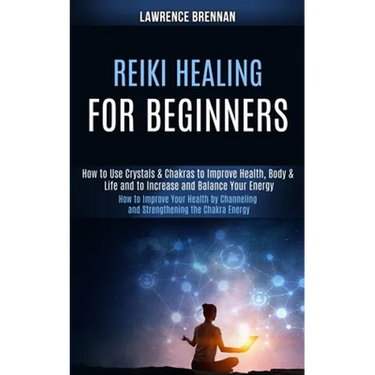 Reiki Healing for Beginners: How to Improve Your Health by Channeling and Strengthening the Chakra Energy (How to Use Crystals & Chakras to Improve
