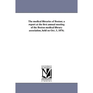 The medical libraries of Boston; a report at the first annual meeting of the Boston medical library association, held on Oct. 3, 1876;