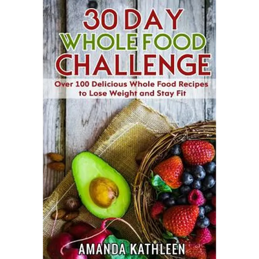 30 Day Whole Food Challenge: Over 100 Delicious Whole Food Recipes to Lose Weight and Stay Fit