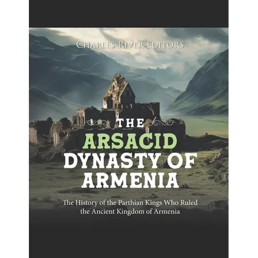 The Arsacid Dynasty of Armenia: The History of the Parthian Kings Who Ruled the Ancient Kingdom of Armenia