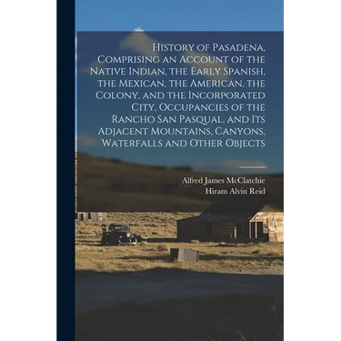 History of Pasadena, Comprising an Account of the Native Indian, the Early Spanish, the Mexican, the American, the Colony, and the Incorporated City,