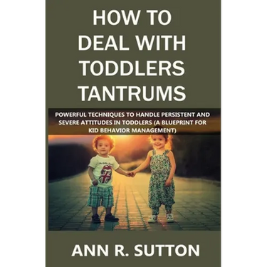 How to Deal with Toddlers Tantrums: Powerful Techniques to Handle Persistent and Severe Attitudes in Toddlers (A Blueprint for Kid Behavior Management