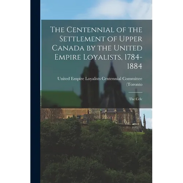 The Centennial of the Settlement of Upper Canada by the United Empire Loyalists, 1784-1884; the Cele