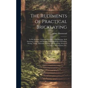 The Rudiments of Practical Bricklaying: in Six Sections: General Principles of Bricklaying, Arch Drawing, Cutting, and Setting, Different Kinds of Poi