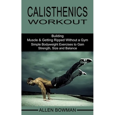 Calisthenics Workout: Building Muscle & Getting Ripped Without a Gym (Simple Bodyweight Exercises to Gain Strength, Size and Balance)