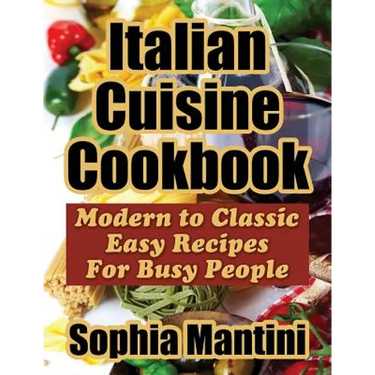 Italian Cuisine Cookbook: Modern to Classic Easy Recipes For Busy People