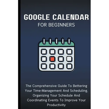 Google Calendar For Beginners: The Comprehensive Guide To Bettering Your Time-Management And Scheduling, Organizing Your Schedule And Coordinating Eve