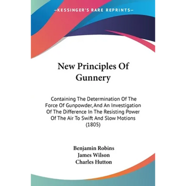 New Principles Of Gunnery: Containing The Determination Of The Force Of Gunpowder, And An Investigation Of The Difference In The Resisting Power