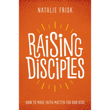 Raising Disciples: How to Make Faith Matter for Our Kids