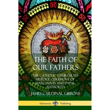 The Faith of Our Fathers: The Catholic Church, Its History, Ceremony of Mass, Saints and Papal Authority