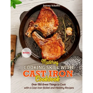 Mastering Cooking Skills with Cast Iron Cookbook: Over 150 Great Things to Cook with a Cast-Iron Skillet and Healthy Recipes (Part 1)