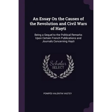 An Essay On the Causes of the Revolution and Civil Wars of Hayti: Being a Sequel to the Political Remarks Upon Certain French Publications and Journal