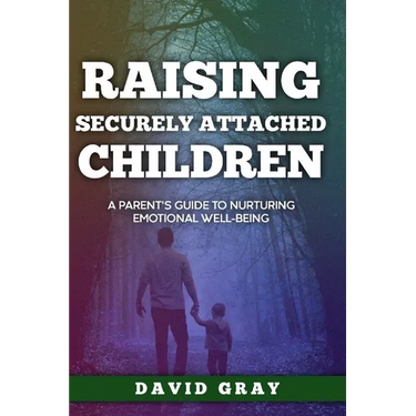 Raising Securely Attached Children: A Parent's Guide To Nurturing Emotional Well-Being
