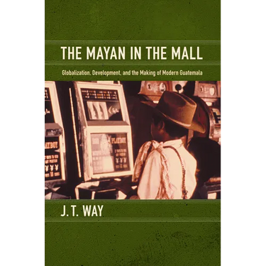 The Mayan in the Mall: Globalization, Development, and the Making of Modern Guatemala