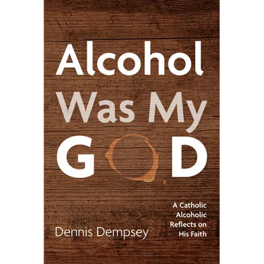 Alcohol Was My God: A Catholic Alcoholic Reflects on His Faith