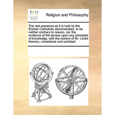 The Real Presence as It Is Held by the Roman Catholicks Demonstrated, to Be Neither Contrary to Reason, Nor the Evidence of the Senses Upon Any Princi