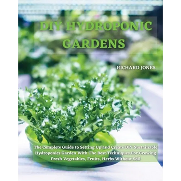 DIY Hydroponic Gardens: The Complete Guide to Setting Up and Create DIY Sustainable Hydroponics Garden With The Best Techniques For Growing Fresh Vege