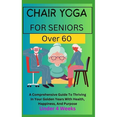 Chair Yoga for Seniors Over 60: A Comprehensive Guide To Thriving In Your Golden Years With Health, Happiness, And Purpose Under 4 Weeks...