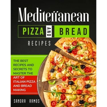 Mediterranean Pizza and Bread Recipes: The Best Recipes and Secrets To Master The Art Of Italian Pizza and Bread Making