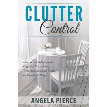 Clutter Control: How to Get Rid of Clutter, Organize Your Home, Workplace and Life, Focus on Important Things