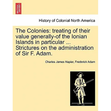 The Colonies: treating of their value generally-of the Ionian Islands in particular ... Strictures on the administration of Sir F. Adam.